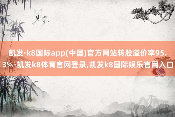 凯发·k8国际app(中国)官方网站转股溢价率95.3%-凯发k8体育官网登录,凯发k8国际娱乐官网入口