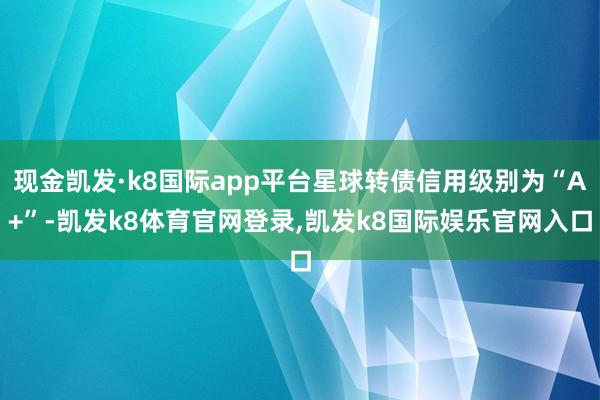 现金凯发·k8国际app平台星球转债信用级别为“A+”-凯发k8体育官网登录,凯发k8国际娱乐官网入口