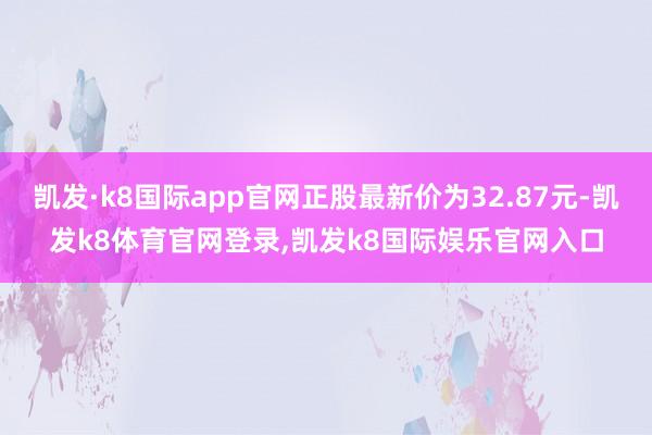 凯发·k8国际app官网正股最新价为32.87元-凯发k8体育官网登录,凯发k8国际娱乐官网入口