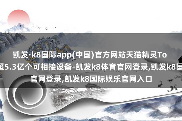凯发·k8国际app(中国)官方网站天猫精灵To B生态还是救助超5.3亿个可相接设备-凯发k8体育官网登录,凯发k8国际娱乐官网入口