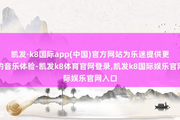 凯发·k8国际app(中国)官方网站为乐迷提供更无缺的音乐体验-凯发k8体育官网登录,凯发k8国际娱乐官网入口
