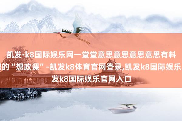 凯发·k8国际娱乐网一堂堂意思意思意思意思有料更有想想的“想政课”-凯发k8体育官网登录,凯发k8国际娱乐官网入口