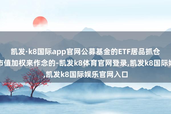 凯发·k8国际app官网公募基金的ETF居品抓仓比例是按照市值加权来作念的-凯发k8体育官网登录,凯发k8国际娱乐官网入口