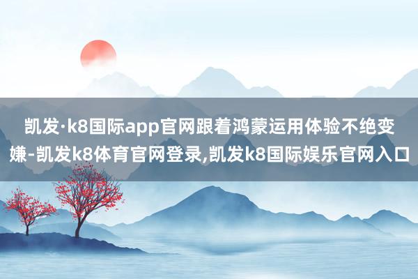 凯发·k8国际app官网 跟着鸿蒙运用体验不绝变嫌-凯发k8体育官网登录,凯发k8国际娱乐官网入口