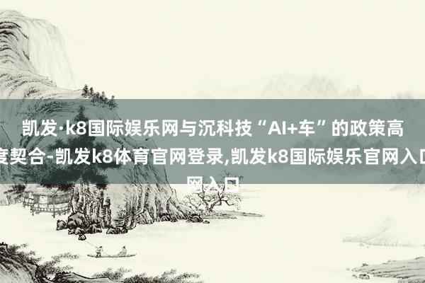 凯发·k8国际娱乐网与沉科技“AI+车”的政策高度契合-凯发k8体育官网登录,凯发k8国际娱乐官网入口