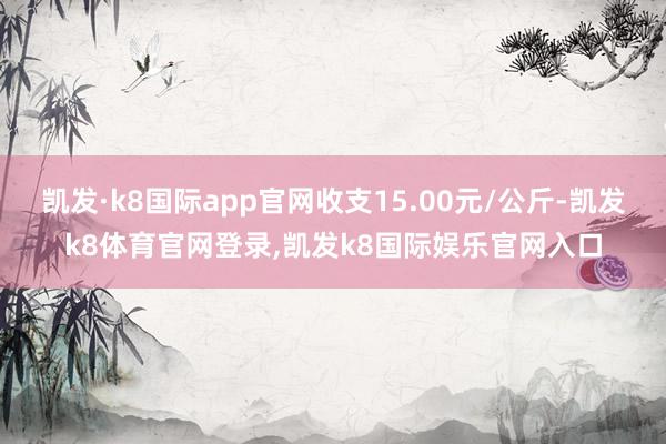 凯发·k8国际app官网收支15.00元/公斤-凯发k8体育官网登录,凯发k8国际娱乐官网入口