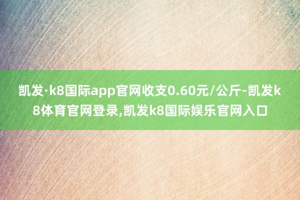 凯发·k8国际app官网收支0.60元/公斤-凯发k8体育官网登录,凯发k8国际娱乐官网入口