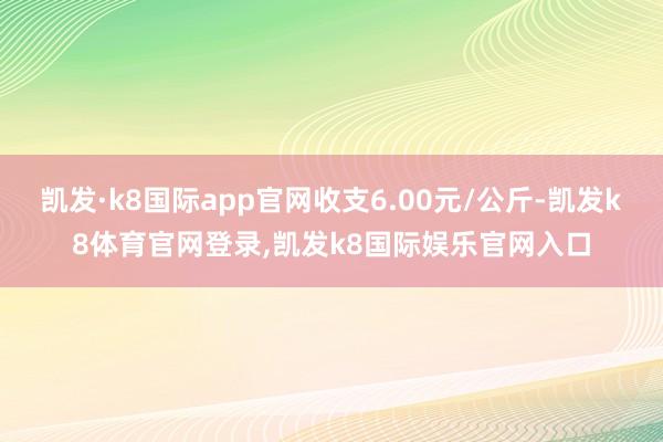 凯发·k8国际app官网收支6.00元/公斤-凯发k8体育官网登录,凯发k8国际娱乐官网入口