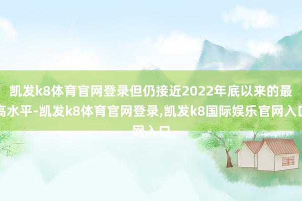 凯发k8体育官网登录但仍接近2022年底以来的最高水平-凯发k8体育官网登录,凯发k8国际娱乐官网入口